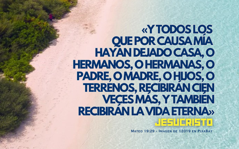 Y todos los que por causa mía hayan dejado casa, o hermanos, o hermanas, o padre, o madre, o hijos, o terrenos, recibirán cien veces más, y también recibirán la vida eterna. (800 x 500 px).png